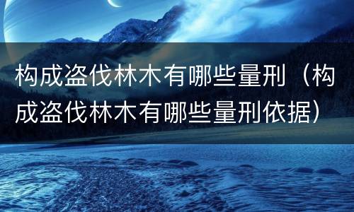 构成盗伐林木有哪些量刑（构成盗伐林木有哪些量刑依据）