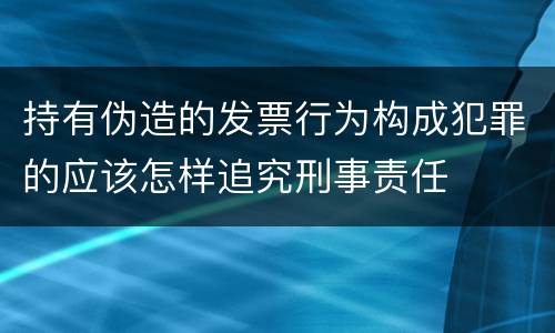 持有伪造的发票行为构成犯罪的应该怎样追究刑事责任