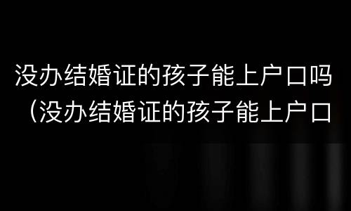 没办结婚证的孩子能上户口吗（没办结婚证的孩子能上户口吗）