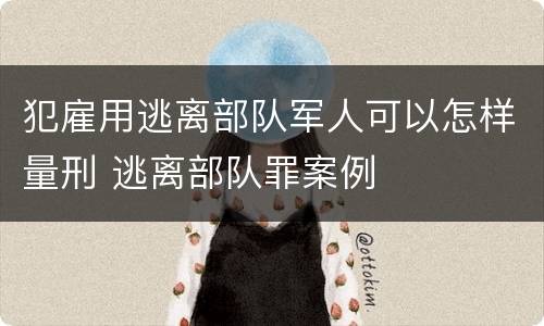 犯雇用逃离部队军人可以怎样量刑 逃离部队罪案例