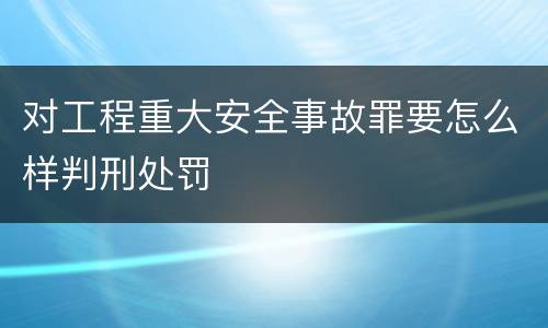 对工程重大安全事故罪要怎么样判刑处罚