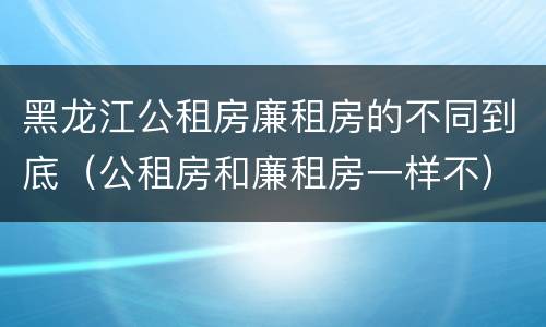 黑龙江公租房廉租房的不同到底（公租房和廉租房一样不）