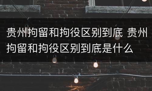 贵州拘留和拘役区别到底 贵州拘留和拘役区别到底是什么