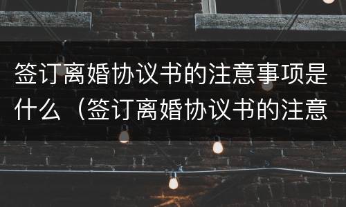 签订离婚协议书的注意事项是什么（签订离婚协议书的注意事项是什么呢）