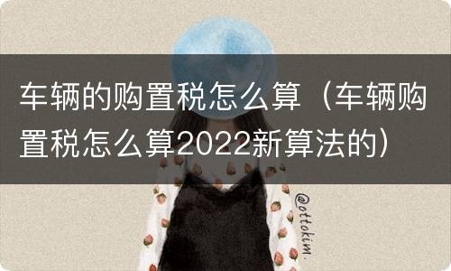 车辆的购置税怎么算（车辆购置税怎么算2022新算法的）