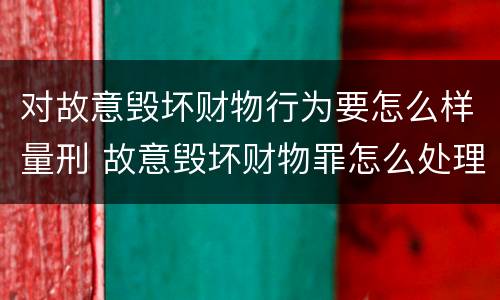 对故意毁坏财物行为要怎么样量刑 故意毁坏财物罪怎么处理