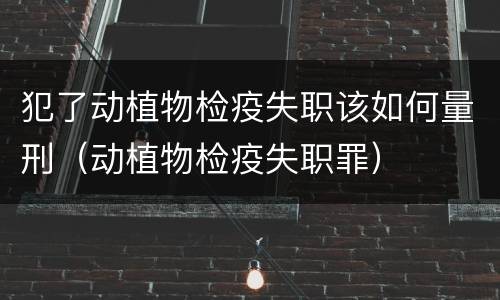 犯了动植物检疫失职该如何量刑（动植物检疫失职罪）