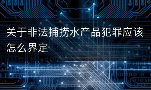 关于非法捕捞水产品犯罪应该怎么界定