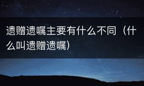 遗赠遗嘱主要有什么不同（什么叫遗赠遗嘱）