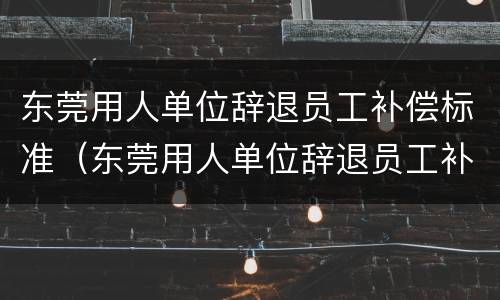东莞用人单位辞退员工补偿标准（东莞用人单位辞退员工补偿标准最新）