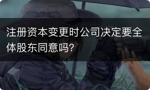 注册资本变更时公司决定要全体股东同意吗？