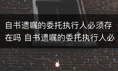 自书遗嘱的委托执行人必须存在吗 自书遗嘱的委托执行人必须存在吗对吗