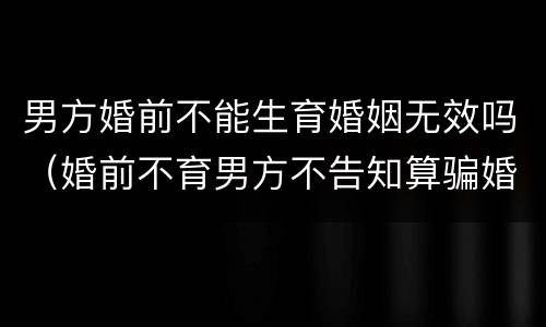 男方婚前不能生育婚姻无效吗（婚前不育男方不告知算骗婚吗）