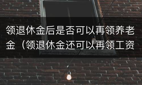 领退休金后是否可以再领养老金（领退休金还可以再领工资吗）