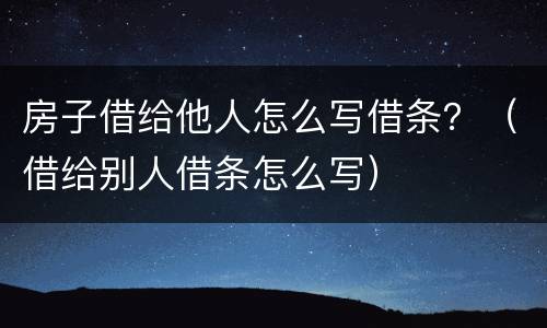 房子借给他人怎么写借条？（借给别人借条怎么写）