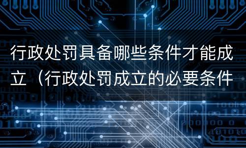 行政处罚具备哪些条件才能成立(行政处罚成立的必要条件) 行政处罚具备哪些条件才能成立(行政处罚成立的必要条件)