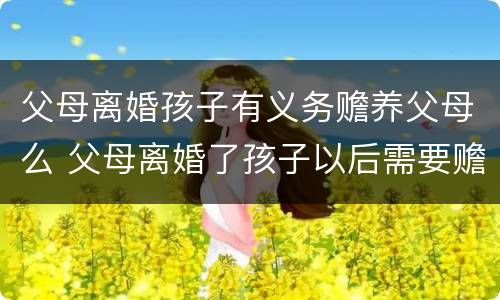 父母离婚孩子有义务赡养父母么 父母离婚了孩子以后需要赡养老人吗? 父母离婚孩子有义务赡养父母么 父母离婚了孩子以后需要赡养老人吗?