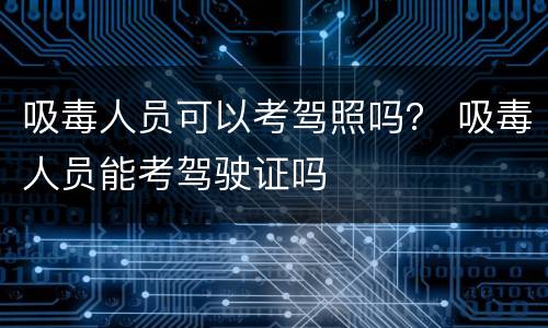 吸毒人员可以考驾照吗? 吸毒人员能考驾驶证吗 吸毒人员可以考驾照吗? 吸毒人员能考驾驶证吗