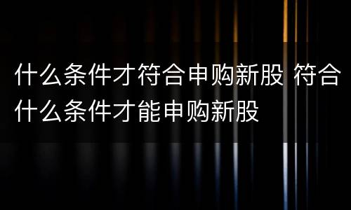 什么条件才符合申购新股 符合什么条件才能申购新股