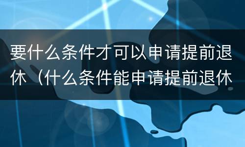 要什么条件才可以申请提前退休（什么条件能申请提前退休）
