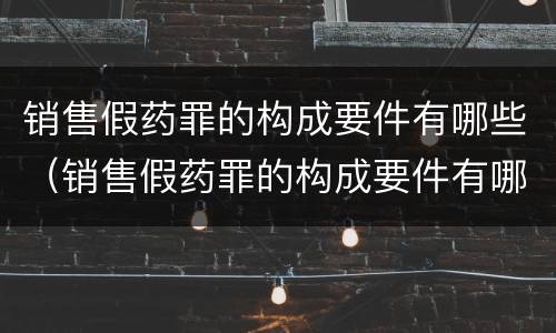 销售假药罪的构成要件有哪些（销售假药罪的构成要件有哪些呢）
