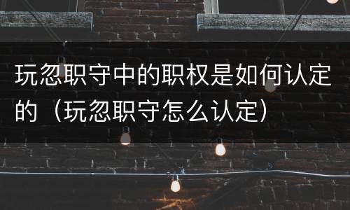玩忽职守中的职权是如何认定的（玩忽职守怎么认定）