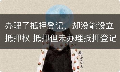 办理了抵押登记，却没能设立抵押权 抵押但未办理抵押登记