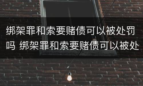 绑架罪和索要赌债可以被处罚吗 绑架罪和索要赌债可以被处罚吗知乎