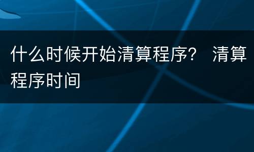 什么时候开始清算程序？ 清算程序时间