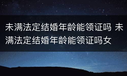 未满法定结婚年龄能领证吗 未满法定结婚年龄能领证吗女
