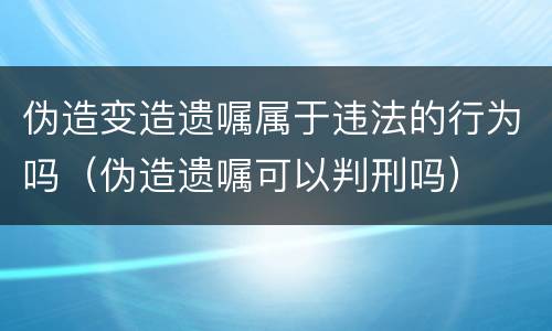 伪造变造遗嘱属于违法的行为吗（伪造遗嘱可以判刑吗）
