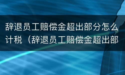 辞退员工赔偿金超出部分怎么计税（辞退员工赔偿金超出部分怎么计税呢）