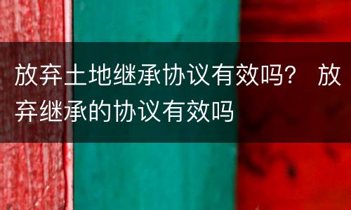 放弃土地继承协议有效吗？ 放弃继承的协议有效吗