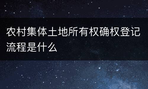 农村集体土地所有权确权登记流程是什么 农村集体土地所有权确权登记流程是什么