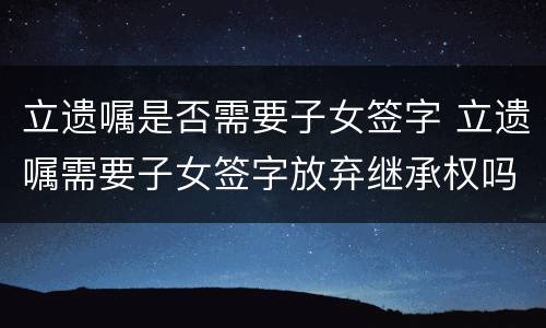 立遗嘱是否需要子女签字 立遗嘱需要子女签字放弃继承权吗