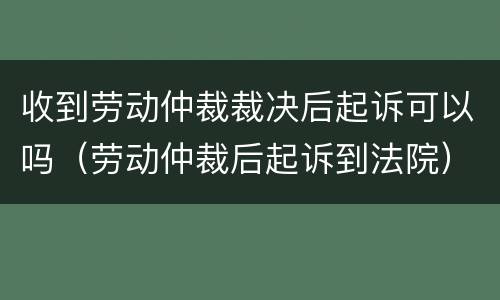 收到劳动仲裁裁决后起诉可以吗（劳动仲裁后起诉到法院）