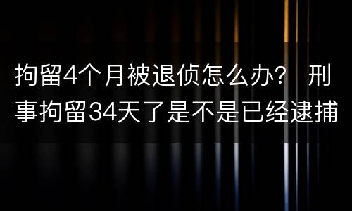 拘留4个月被退侦怎么办？ 刑事拘留34天了是不是已经逮捕了