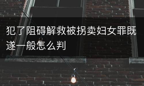 犯了阻碍解救被拐卖妇女罪既遂一般怎么判
