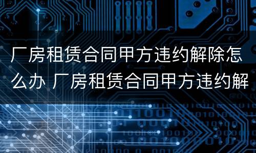 厂房租赁合同甲方违约解除怎么办 厂房租赁合同甲方违约解除怎么办呢