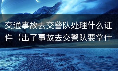 交通事故去交警队处理什么证件（出了事故去交警队要拿什么）