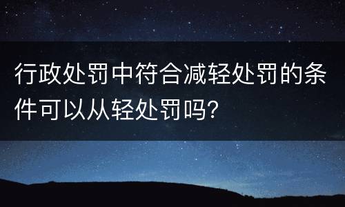 行政处罚中符合减轻处罚的条件可以从轻处罚吗? 行政处罚中符合减轻处罚的条件可以从轻处罚吗?