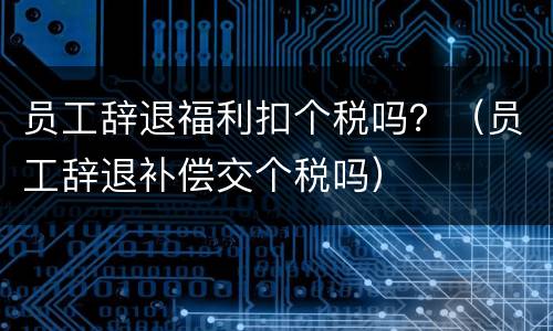 员工辞退福利扣个税吗?(员工辞退补偿交个税吗) 员工辞退福利扣个税吗?(员工辞退补偿交个税吗)