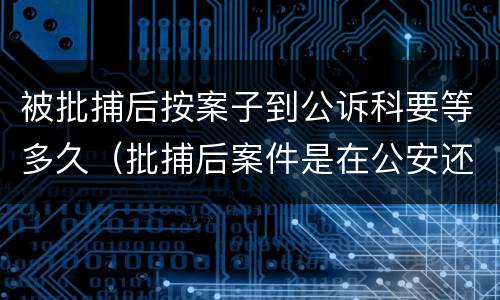 被批捕后按案子到公诉科要等多久（批捕后案件是在公安还是在检查院）