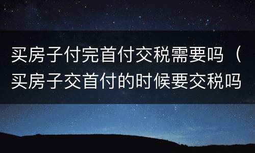 买房子付完首付交税需要吗（买房子交首付的时候要交税吗）