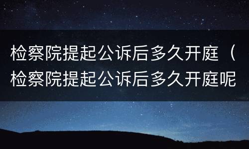 检察院提起公诉后多久开庭（检察院提起公诉后多久开庭呢）