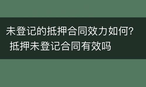 未登记的抵押合同效力如何？ 抵押未登记合同有效吗