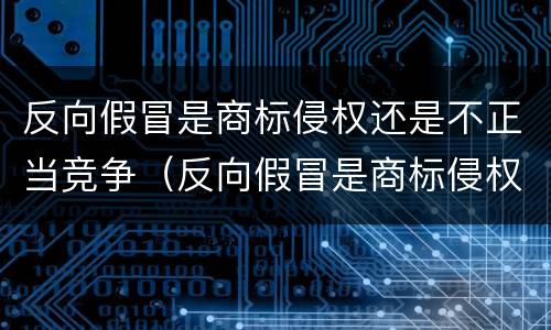 反向假冒是商标侵权还是不正当竞争（反向假冒是商标侵权还是不正当竞争行为）