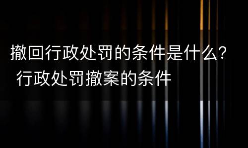 撤回行政处罚的条件是什么？ 行政处罚撤案的条件