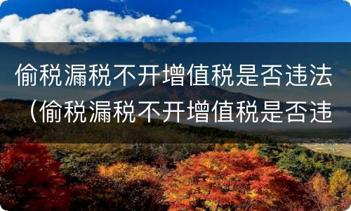 偷税漏税不开增值税是否违法(偷税漏税不开增值税是否违法行为) 偷税漏税不开增值税是否违法(偷税漏税不开增值税是否违法行为)