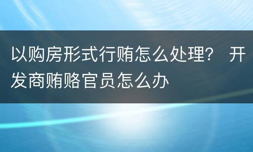 以购房形式行贿怎么处理？ 开发商贿赂官员怎么办